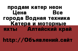 продам катер неон  › Цена ­ 550 000 - Все города Водная техника » Катера и моторные яхты   . Алтайский край